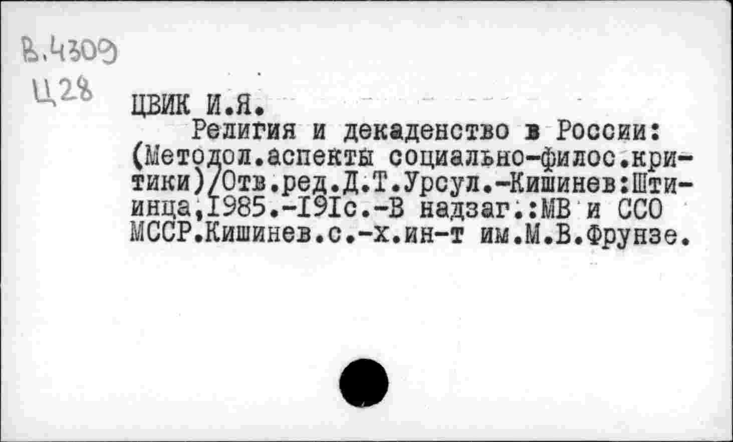 ﻿В>АЬО<д ЦП
цвик и.я.
Религия и декаденство в России: (Методол.аспекты социально-филос.кри-тики)/0тв.ред.Д.Т.Урсул.-КишиневхШти-инца,1985.-191с.-В надзаг;:МВ и ССО МССР.Кишинев.с.-х.ин-т им.М.В.Фрунзе.